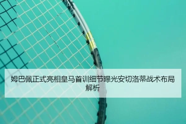 姆巴佩正式亮相皇马首训细节曝光安切洛蒂战术布局解析